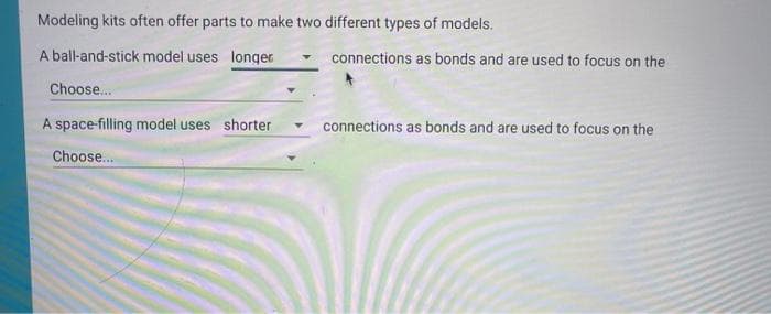 Modeling kits often offer parts to make two different types of models.
A ball-and-stick model uses longer
connections as bonds and are used to focus on the
Choose...
A space-filling model uses shorter
connections as bonds and are used to focus on the
Choose...
