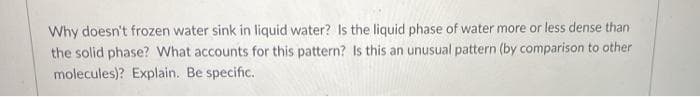 Why doesn't frozen water sink in liquid water? Is the liquid phase of water more or less dense than
the solid phase? What accounts for this pattern? Is this an unusual pattern (by comparison to other
molecules)? Explain. Be specific.
