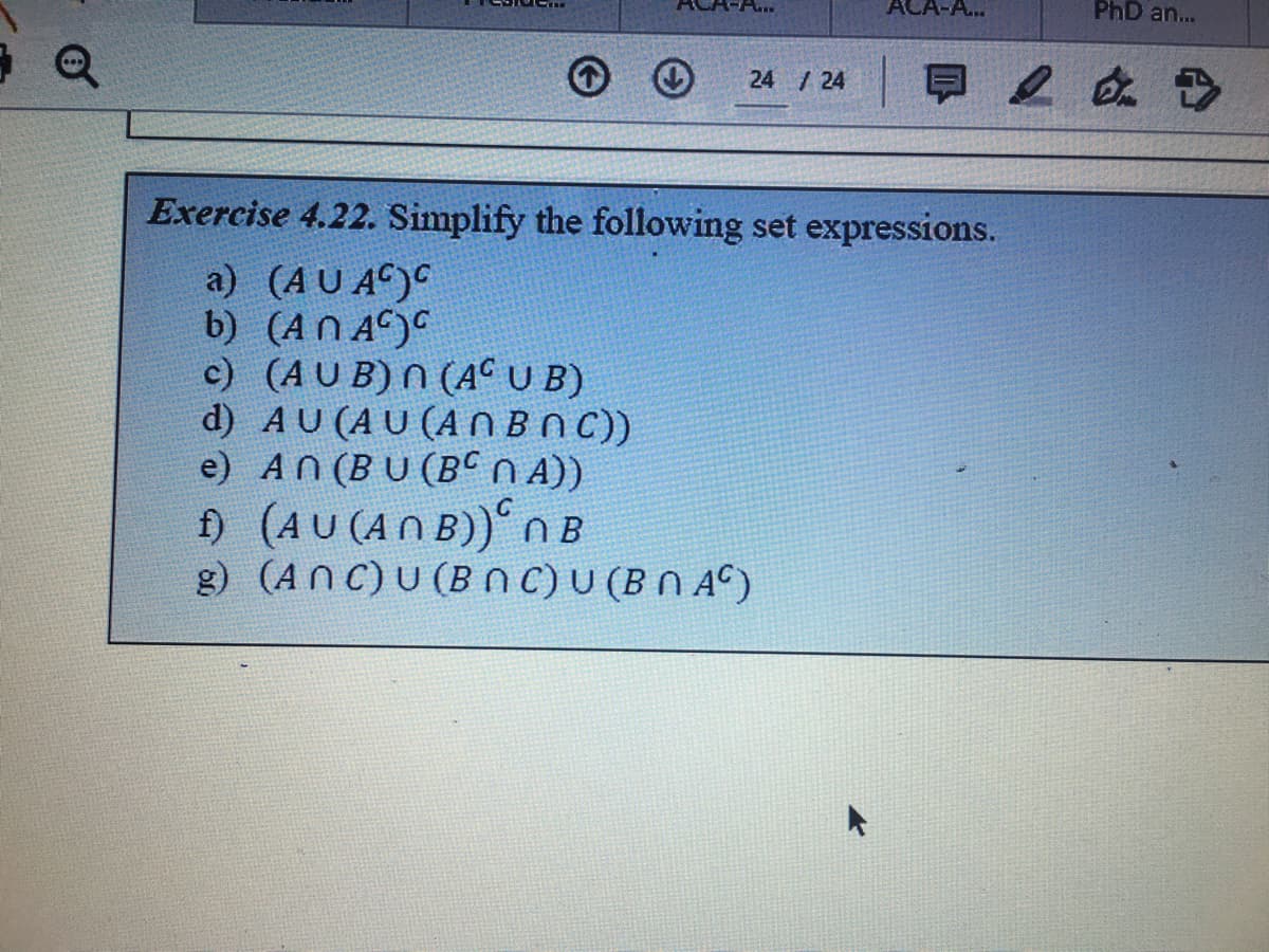 ACA-A...
PhD an...
24 /24
Exercise 4.22. Simplify the following set expressions.
a) (AU AC)C
b) (AN A)
c) (AU B) N (AC U B)
d) AU (AU (ANBNC))
e) AN (BU (BCN A))
) (AU (AN B)) NB
g) (AnC)U (BnC)U (BN AC)
