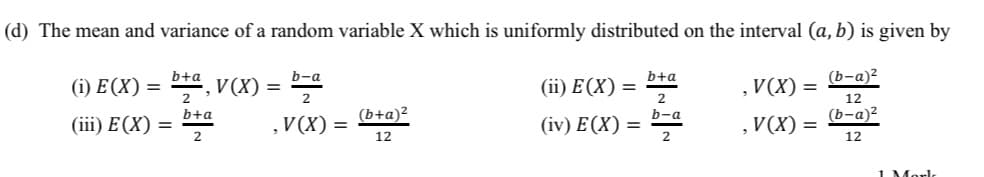 (d) The mean and variance of a random variable X which is uniformly distributed on the interval (a, b) is given by
b+a
b-a
b+a
(b-a)2
(i) Е(X) —
V(X) =
2
(iї) Е(X) 3D
V(X) =
12
b+a
(b+a)²
b-a
(b-а)2
(iii) E(X) =
2
,V(X) =
(iv) E(X) :
2
V(X) =
12
12
1 Morl
