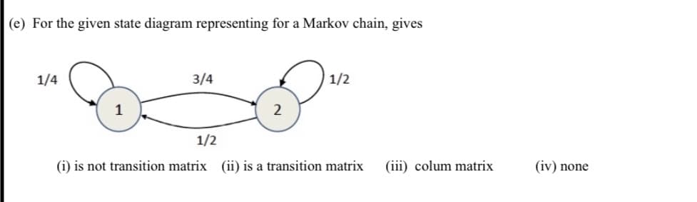 (e) For the given state diagram representing for a Markov chain, gives
1/4
3/4
1/2
1
2
1/2
(i) is not transition matrix (ii) is a transition matrix
(iii) colum matrix
(iv) none
