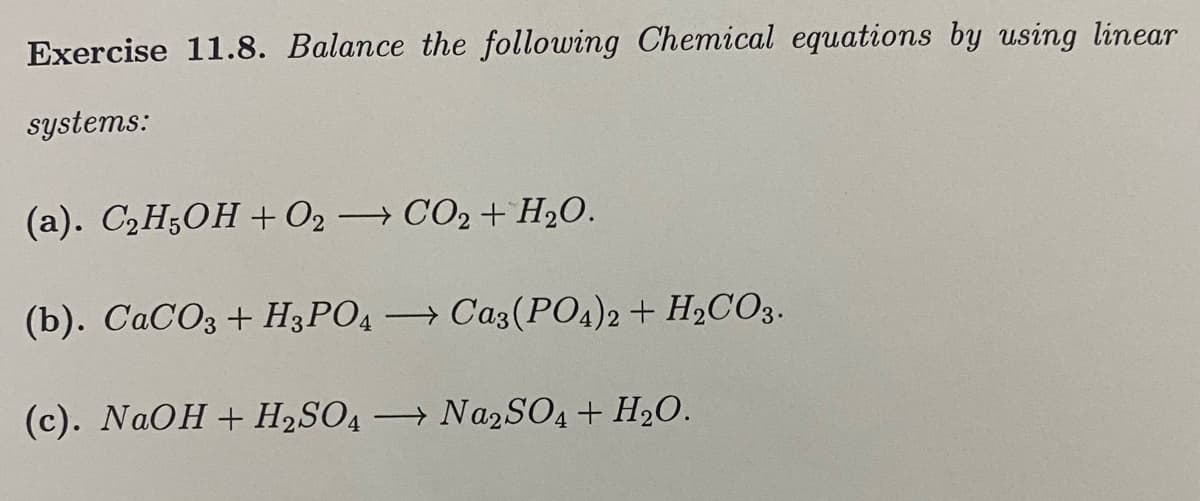 Exercise 11.8. Balance the following Chemical equations by using linear
systems:
(а). СН,ОН + 02 СО2 + H2О.
(). СаСОз + Н3РОД
→ Caz(PO4)2 + H2CO3.
(c). NAOH + H2SO4
→ NA2SO4+ H2O.
