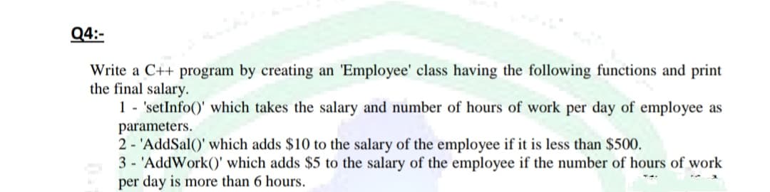 Q4:-
Write a C++ program by creating an 'Employee' class having the following functions and print
the final salary.
1 - 'setInfo()' which takes the salary and number of hours of work per day of employee as
parameters.
2 - 'AddSal()' which adds $10 to the salary of the employee if it is less than $500.
3 - 'AddWork()' which adds $5 to the salary of the employee if the number of hours of work
per day is more than 6 hours.
