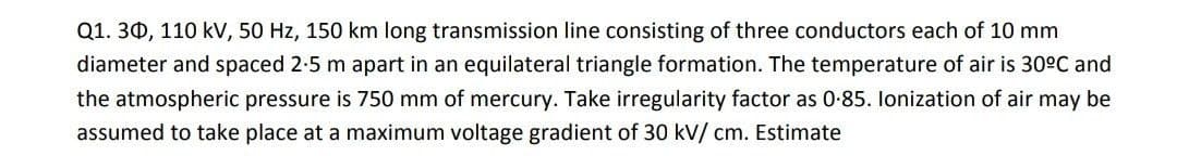 Q1. 30, 110 kV, 50 Hz, 150 km long transmission line consisting of three conductors each of 10 mm
diameter and spaced 2-5 m apart in an equilateral triangle formation. The temperature of air is 30°C and
the atmospheric pressure is 750 mm of mercury. Take irregularity factor as 0-85. lonization of air may be
assumed to take place at a maximum voltage gradient of 30 kV/ cm. Estimate
