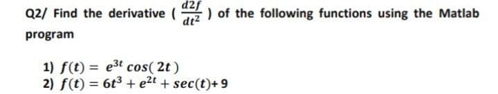 d2f
Q2/ Find the derivative (
dt2
) of the following functions using the Matlab
program
1) f(t) = e3t cos( 2t)
2) f(t) = 6t3 + e2t + sec(t)+ 9
