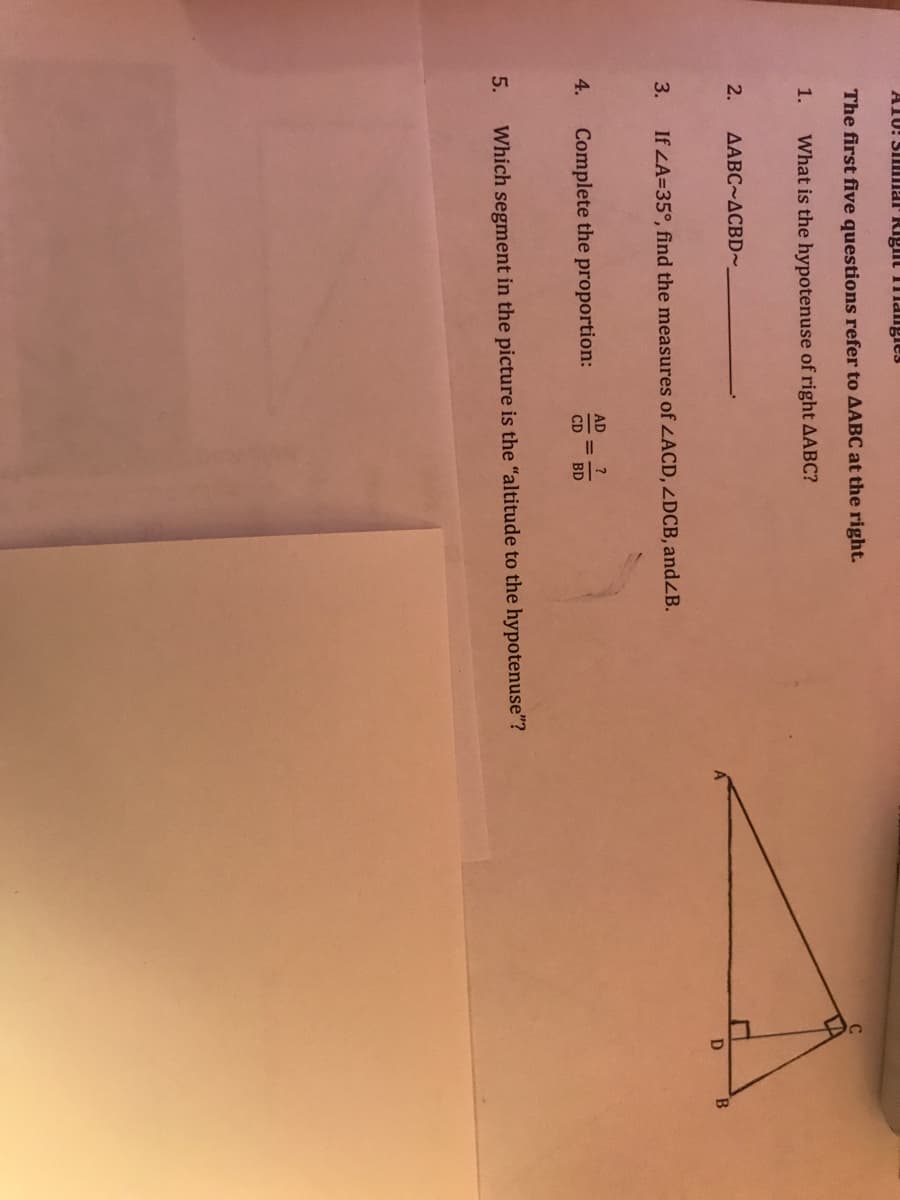 A1U! SIImar Rigit Tmangies
The first five questions refer to AABC at the right.
1.
What is the hypotenuse of right AABC?
2.
AABC~ACBD~.
B.
3.
If LA=35°, find the measures of ZACD, ZDCB, andZB.
AD
4.
Complete the proportion:
%3D
CD
BD
5.
Which segment in the picture is the "altitude to the hypotenuse"?
