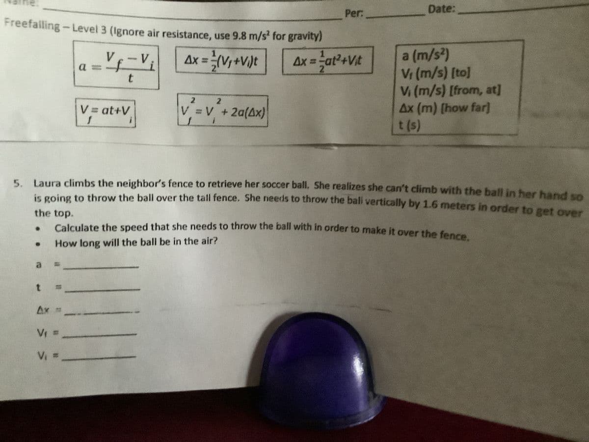 ne.
Per:
Date:
Freefalling-Level 3 (Ignore air resistance, use 9.8 m/s for gravity)
a (m/s2)
Vr (m/s) [to]
V (m/s) [from, at]
Ax (m) [how far]
t (s)
Vf-V;
a 3=
Ax = (V,+V/)t
Ax = at2+Vt
%3D
2.
t
2.
V = V +2a(Ax)
2.
V at+V
5. Laura climbs the neighbor's fence to retrieve her soccer ball. She realizes she can't climb with the ball in her hand so
n going to throw the ball over the tall fence. She needs to throw the ball vertically by 1.6 meters in order to get over
the top.
Calculate the speed that she needs to throw the ball with in order to make it over the fence
How long will the ball be in the air?
a.
t.
Ax
Vr =
Vi =
