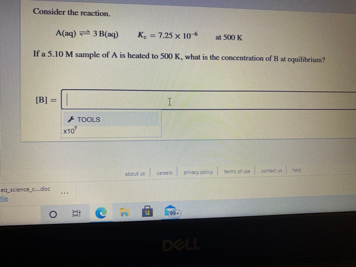 Consider the reaction.
A(aq) 2 3 B(aq)
K. = 7.25 × 10 6
at 500 K
If a 5.10 M sample of A is heated to 500 K, what is the concentration of B at equilibrium?
[B] =
TOOLS
x10
privacy policy
terms of use
contact us
help
сareers
eq_science_c..doc
fle
三
* 66|
99+
DELL
