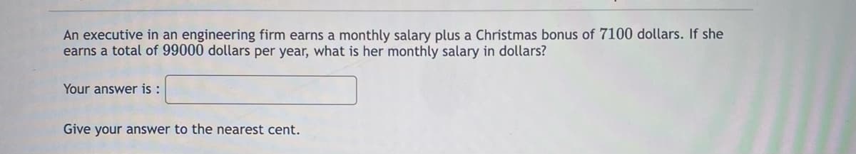 An executive in an engineering firm earns a monthly salary plus a Christmas bonus of 7100 dollars. If she
earns a total of 99000 dollars per year, what is her monthly salary in dollars?
Your answer is :
Give your answer to the nearest cent.