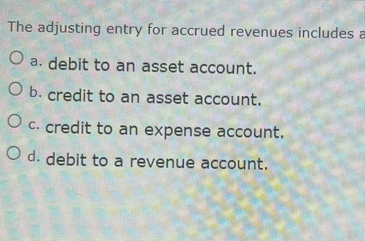 The adjusting entry for accrued revenues includes a
O a. debit to an asset account.
O b. credit to an asset account.
O c. credit to an expense account.
O d. debit to a revenue account.