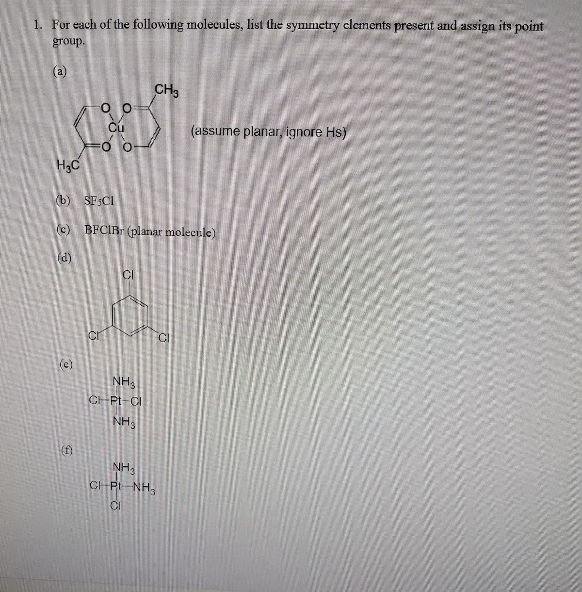 1. For each of the following molecules, list the symmetry elements present and assign its point
group.
(a)
CH3
Cu
(assume planar, ignore Hs)
H3C
(b) SF3C1
(c) BFCIB (planar molecule)
(d)
CI
NH,
CHPL-Cl
NH3
(f)
NH3
CH Pt NH3
CI
