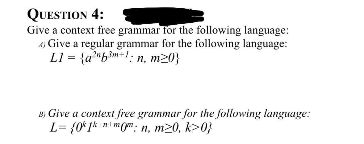 QUESTION 4:
Give a context free grammar for the following language:
4) Give a regular grammar for the following language:
L1 = {a2nb3m+1; n, m>0}
B) Give a context free grammar for the following language:
L= {0k1k+n+mom: n, m≥0, k>0}