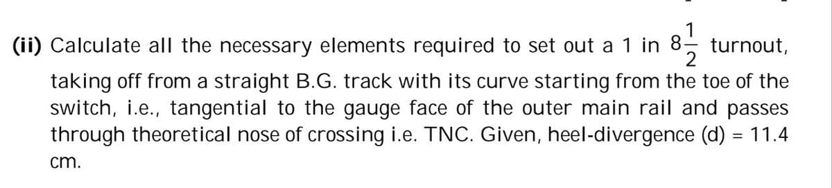 (ii) Calculate all the necessary elements required to set out a 1 in 8.
8-1/12 turnout,
taking off from a straight B.G. track with its curve starting from the toe of the
switch, i.e., tangential to the gauge face of the outer main rail and passes
through theoretical nose of crossing i.e. TNC. Given, heel-divergence (d) = 11.4
cm.