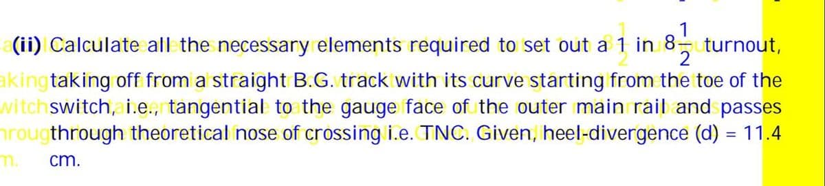 1
(ii) Calculate all the necessary elements required to set out a 1 in 8- turnout,
2
aking taking off from a straight B.G. track with its curve starting from the toe of the
witch switch, i.e., tangential to the gauge face of the outer main rail and passes
hrougthrough theoretical nose of crossing i.e. TNC. Given, heel-divergence (d) = 11.4
cm.
m.