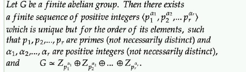 Let G be a finite abelian group. Then there exists
a finite sequence of positive integers (pa¹, p2²,... par)
which is unique but for the order of its elements, such
that p₁, P2,..., pr are primes (not necessarily distinct) and
a1, A2,..., a, are positive integers (not necessarily distinct),
and G = Z₁ Z... Z...
"P₁²