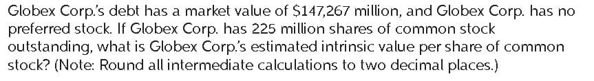 Globex Corp.'s debt has a market value of $147,267 million, and Globex Corp. has no
preferred stock. If Globex Corp. has 225 million shares of common stock
outstanding, what is Globex Corp.'s estimated intrinsic value per share of common
stock? (Note: Round all intermediate calculations to two decimal places.)