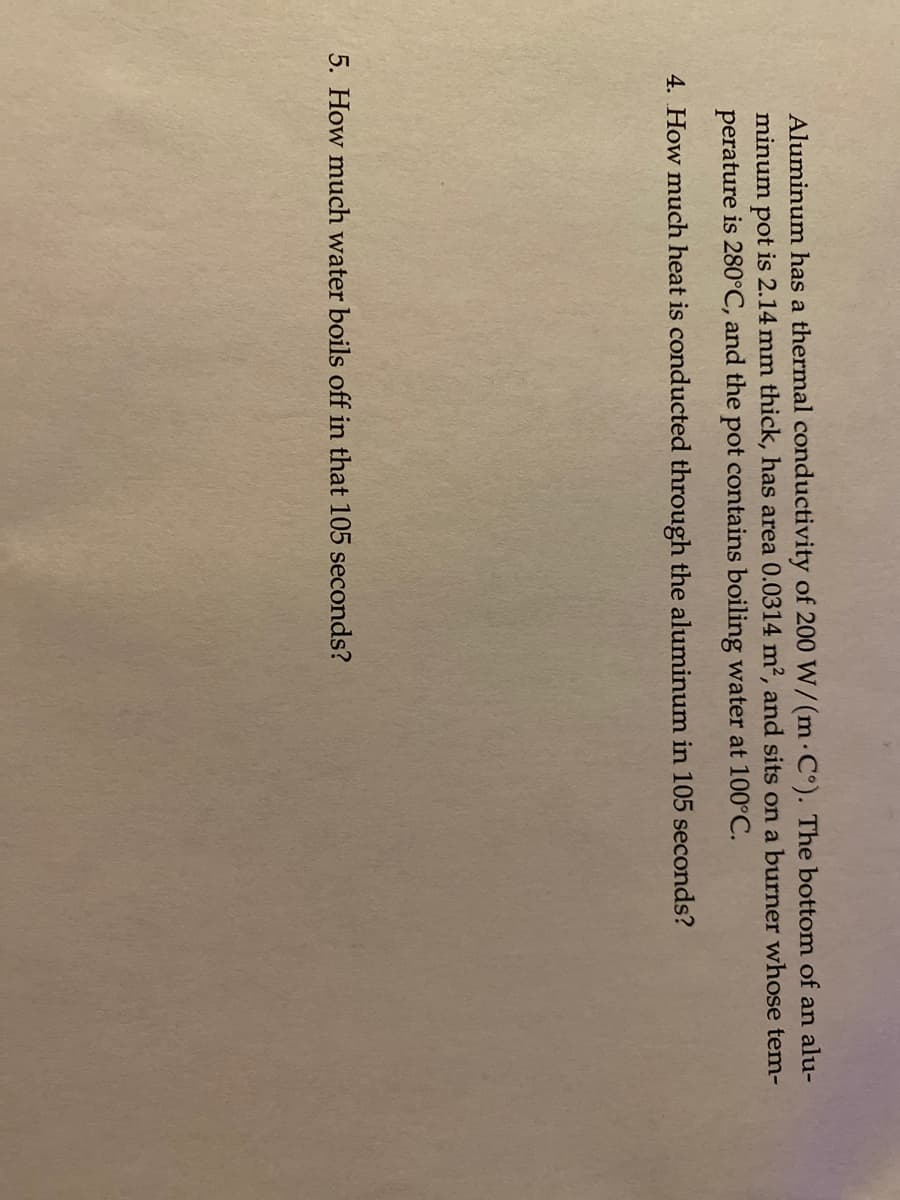Aluminum has a thermal conductivity of 200 W/(m· C°). The bottom of an alu-
minum pot is 2.14 mm thick, has area 0.0314 m2, and sits on a burner whose tem-
perature is 280°C, and the pot contains boiling water at 100°C.
4. How much heat is conducted through the aluminum in 105 seconds?
5. How much water boils off in that 105 seconds?
