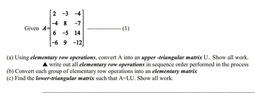 Given A=
2 -3 -4
-48
-7
6 -5 14
-69 -12
(1)
(a) Using elementary row operations, convert A into an upper -triangular matrix U.. Show all work.
▲ write out all elementary row operations in sequence order performed in the process
(b) Convert each group of elementary row operations into an elementary matrix
(c) Find the lower-triangular matrix such that A=LU. Show all work.