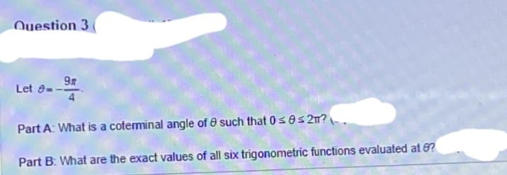 Question 3 (
Let 9-
9
Part A: What is a coterminal angle of such that 0 ≤ 0≤2π?
Part B: What are the exact values of all six trigonometric functions evaluated at 8?