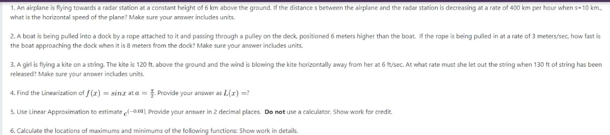 1. An airplane is flying towards a radar station at a constant height of 6 km above the ground. If the distances between the airplane and the radar station is decreasing at a rate of 400 km per hour when s=10 km.,
what is the horizontal speed of the plane? Make sure your answer includes units.
2. A boat is being pulled into a dock by a rope attached to it and passing through a pulley on the deck, positioned 6 meters higher than the boat. If the rope is being pulled in at a rate of 3 meters/sec, how fast is
the boat approaching the dock when it is 8 meters from the dock? Make sure your answer includes units.
3. A girl is flying a kite on a string. The kite is 120 ft. above the ground and the wind is blowing the kite horizontally away from her at 6 ft/sec. At what rate must she let out the string when 130 ft of string has been
released? Make sure your answer includes units.
4. Find the Linearization of f(x) = sinx at a = . Provide your answer as L(x) =?
5. Use Linear Approximation to estimate e(-0.01). Provide your answer in 2 decimal places. Do not use a calculator. Show work for credit.
6. Calculate the locations of maximums and minimums of the following functions: Show work in details.