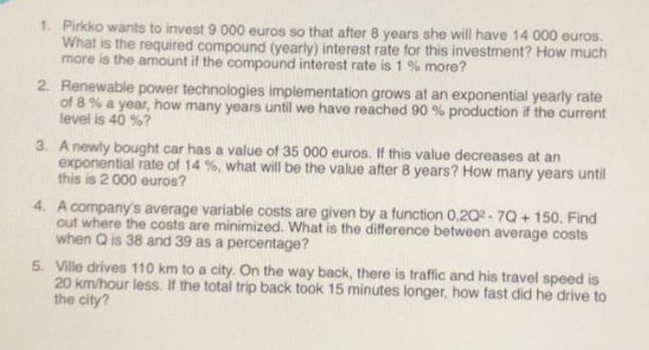 1. Pirkko wants to invest 9 000 euros so that after 8 years she will have 14 000 euros.
What is the required compound (yearly) interest rate for this investment? How much
more is the amount if the compound interest rate is 1% more?
2. Renewable power technologies implementation grows at an exponential yearly rate
of 8% a year, how many years until we have reached 90 % production if the current
level is 40 %?
3. A newly bought car has a value of 35 000 euros. If this value decreases at an
exponential rate of 14%, what will be the value after 8 years? How many years until
this is 2 000 euros?
4. A company's average variable costs are given by a function 0,2Q2-7Q + 150. Find
out where the costs are minimized. What is the difference between average costs
when Q is 38 and 39 as a percentage?
5. Ville drives 110 km to a city. On the way back, there is traffic and his travel speed is
20 km/hour less. If the total trip back took 15 minutes longer, how fast did he drive to
the city?