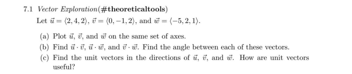 7.1 Vector Exploration (#theoreticaltools)
Let u = (2, 4, 2), v = (0,−1, 2), and w = = (-5, 2, 1).
(a) Plot u, v, and w on the same set of axes.
(b) Find u v, w, and vw. Find the angle between each of these vectors.
(c) Find the unit vectors in the directions of u, v, and w. How are unit vectors
useful?