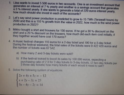 1. Liisa wants to invest 5 500 euros in two accounts. One is an investment account that
generates an interest of 7 % yearly and another is a savings account that generates
a 3% interest yearly. If she wants to generate a total of 220 euros interest yearly.
how much should she invest in each of the accounts?
2. Let's say wind power production is predicted to grow to 15 TWh (Terawatt hours) by
2030 and this is a 110 % growth from the value in 2022, how much is the wind power
production in 2022?
3. Mikko bought a shirt and trousers for 130 euros. If he got a 30 % discount on the
shirt and a 20% discount on the trousers, how much did each item cost initially, if
they together would have cost 170 euros?
4. A music festival charges 110 euros for a 2-day ticket and 190 for a 3-day ticket.
During the festival weekend, the total sales of the tickets were 9 422 420 euros and
the number of tickets was 67 542.
a) How many 2 and 3-day tickets were sold?
b)
If the festival looked to boost its sales by 100 000 euros, expecting a
purchasing ratio of 23 for 2-day tickets to 3-day tickets, (2 two-day tickets per
3 three-day tickets) how many tickets of each would it need to sell?
5. Solve the following system of equations
2x + 4y + 5z = -12
x + 2y - 32 = 23
3x - 4y - 2z = 14