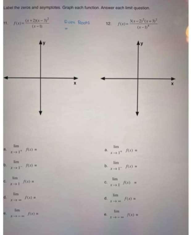 Label the zeros and asymptotes. Graph each function. Answer each limit question.
(x+2)(x-3)²
(x-1)
11. f(x)=
lim
lim
2-1 f(x) =
lim
lim
f(x) =
lim
1174
f(x) =
f(x) =
Even Roots
12. f(x)=3
a.
C.
d.
e.
lim
lim
x-1-f(x)=
lim
3(x-2)²(x+3)²
lim
XIA
lim
f(x)=