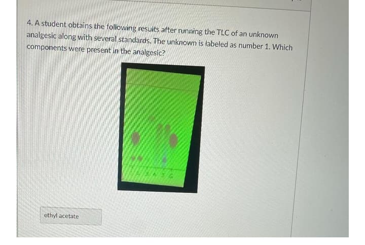 4. A student obtains the following results after running the TLC of an unknown
analgesic along with several standards. The unknown is labeled as number 1. Which
components were present in the analgesic?
ethyl acetate
