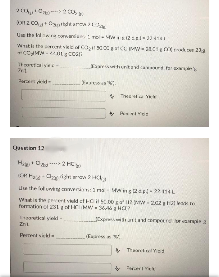 2 COg) + O2(e)
----> 2 CO2 (g)
(OR 2 CO) + O2(g) right arrow 2 CO2g)
Use the following conversions: 1 mol = MW in g (2 d.p.) = 22.414 L
What is the percent yield of CO2 if 50.00 g of CO (MW = 28.01 g CO) produces 23g
of CO2(MW = 44.01 g CO2)?
_(Express with unit and compound, for example 'g
Theoretical yield
Zn').
Percent yield
(Express as '%').
%3D
A Theoretical Yield
A Percent Yield
Question 12
H2ig) + Cl2e)*
----> 2 HCl(g)
(OR H2g) + Cl2(g) right arrow 2 HCle)
Use the following conversions: 1 mol = MW in g (2 d.p.) = 22.414 L
What is the percent yield of HCI if 50.00 g of H2 (MW = 2.02 g H2) leads to
formation of 231 g of HCI (MW = 36.46 g HCI)?
(Express with unit and compound, for example 'g
Theoretical yield =
Zn').
Percent yield
(Express as '%).
A Theoretical Yield
A Percent Yield
