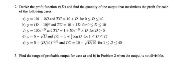 2. Derive the profit function 7(D) and find the quantity of the output that maximizes the profit for each
of the following cases:
a) p= 101 – 2D and TC = 10 + D for 0 < D< 40
b) p = (D – 10)? and TC = 10 + 7D for 0< D< 10
c) p = 100e-D and TC = 1+ 50e-D x D for D 20
d) p = 5 – VD and TC = 1+ log D for 1 < D< 25
e) p = 5+ (D/40)-3/2 and TC = 10 + D/40 for 1< D< 40
%3D
3. Find the range of profitable output for case a) and b) in Problem 2 when the output is not divisible.
