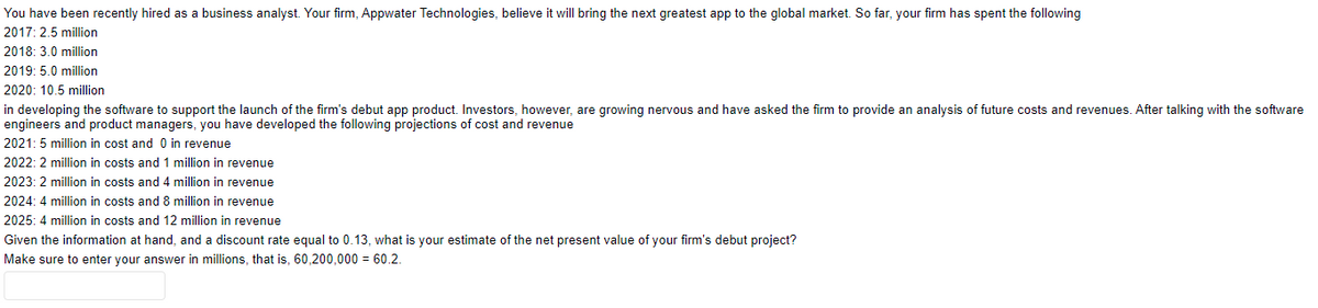 You have been recently hired as a business analyst. Your firm, Appwater Technologies, believe it will bring the next greatest app to the global market. So far, your firm has spent the following
2017: 2.5 million
2018: 3.0 million
2019: 5.0 million
2020: 10.5 million
in developing the software to support the launch of the firm's debut app product. Investors, however, are growing nervous and have asked the firm to provide an analysis of future costs and revenues. After talking with the software
engineers and product managers, you have developed the following projections of cost and revenue
2021:5 million in cost and 0 in revenue
2022: 2 million in costs and 1 million in revenue
2023: 2 million in costs and 4 million in revenue
2024: 4 million in costs and 8 million in revenue
2025: 4 million in costs and 12 million in revenue
Given the information at hand, and a discount rate equal to 0.13, what is your estimate of the net present value of your firm's debut project?
Make sure to enter your answer in millions, that is, 60,200,000 = 60.2.
