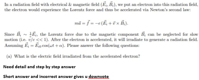 In a radiation field with electrical & magnetic field (E,, B.), we put an electron into this radiation field,
the electron would experience the Lorentz force and thus be accelerated via Newton's second law:
mã = } = -e(Ë, + ü x B.).
Since B, - LĒ, the Lorentz force due to the magnetic component B, can be neglected for slow
motion (i.e. v/c << 1). After the electron is accelerated, it will irradiate to generate a radiation field.
Assuming E, = E,o cos (wt + a). Please answer the following questions:
%3D
(a) What is the electric field irradiated from the accelerated electron?
Need detail and step by step answer
Short answer and incorrect answer gives u downvote
