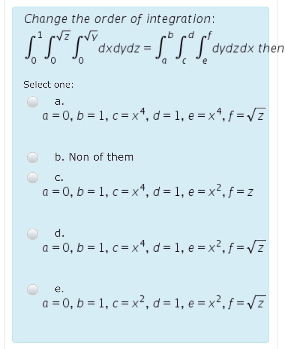 Change the order of integration:
d ef
dxdydz = || | dydzdx then
c °e
[" S" S'a
0.
0,
a
Select one:
а.
a = 0, b = 1, c = xª, d = 1, e = xª, ƒ = /z
b. Non of them
С.
a = 0, b = 1, c = x*, d = 1, e = x², ƒ = z
d.
a = 0, b = 1, c = x*, d= 1, e = x², ƒ = /z
е.
a = 0, b = 1, c = x², d= 1, e = x²,ƒ = vz
