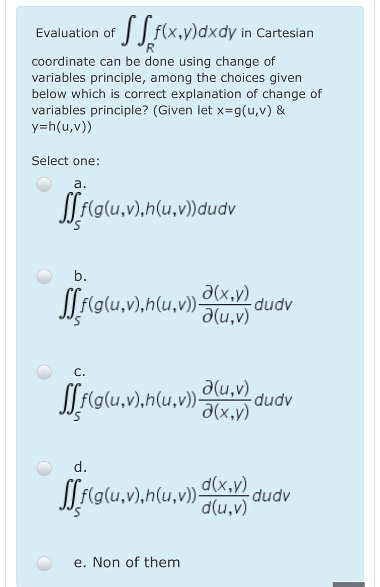 || f(x,y)dxdy in Cartesian
Evaluation of
coordinate can be done using change of
variables principle, among the choices given
below which is correct explanation of change of
variables principle? (Given let x=g(u,v) &
y=h(u,v))
Select one:
а.
Jf(g(u,v),h(u,v))dudv
b.
a(x,y) dudv
d(u,v)
С.
a(u,v)
dudv
d(x,y)
d.
d(x,y)
d(u,v)
(u,v))-
dudv
e. Non of them
