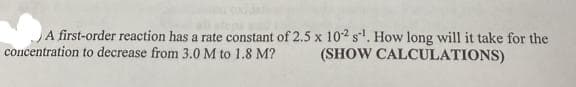 A first-order reaction has a rate constant of 2.5 x 10-2 s¹. How long will it take for the
concentration to decrease from 3.0 M to 1.8 M? (SHOW CALCULATIONS)