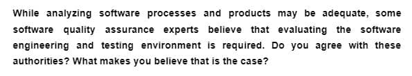 While analyzing software processes and products may be adequate, some
software quality assurance experts believe that evaluating the software
engineering and testing environment is required. Do you agree with these
authorities? What makes you believe that is the case?
