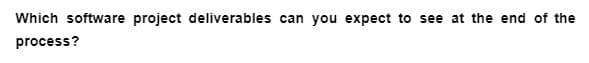 Which software project deliverables can you expect to see at the end of the
process?
