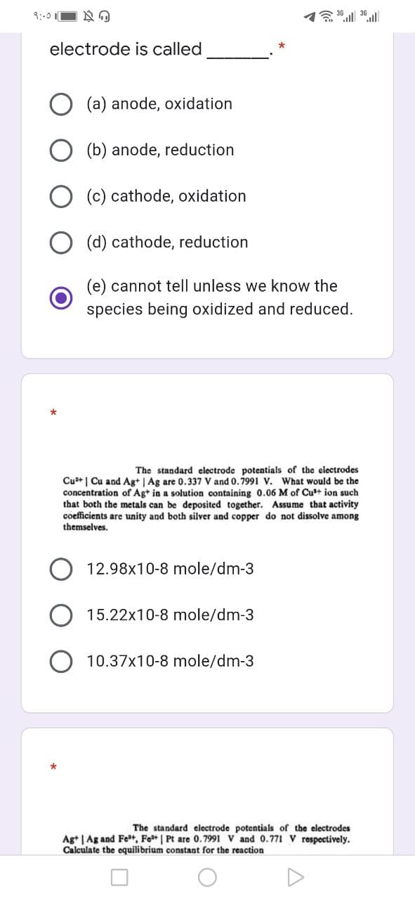 9:-0
electrode is called
(a) anode, oxidation
(b) anode, reduction
O (c) cathode, oxidation
(d) cathode, reduction
(e) cannot tell unless we know the
species being oxidized and reduced.
The standard electrode potentials of the electrodes
Cu+ | Cu and Ag+ | Ag are 0.337 V and 0.7991 V. What would be the
concentration of Ag+ in a solution containing 0.06 M of Cu*+ ion such
that both the metals can be deposited together. Assume that activity
coefficients are unity and both silver and copper do not dissolve among
themselves.
12.98x10-8 mole/dm-3
15.22x10-8 mole/dm-3
10.37x10-8 mole/dm-3
The standard electrode potentials of the electrodes
Ag+ | Ag and Fe+, Fe* | Pt are 0.7991 V and 0.771 V respectively.
Calculate the equilibrium constant for the reaction
