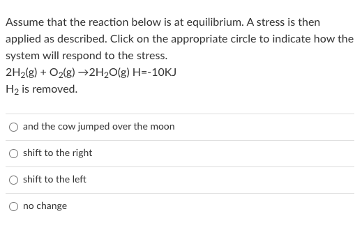 Assume that the reaction below is at equilibrium. A stress is then
applied as described. Click on the appropriate circle to indicate how the
system will respond to the stress.
2H2(g) + O2(g) →2H20(g) H=-10KJ
H2 is removed.
and the cow jumped over the moon
shift to the right
shift to the left
no change
