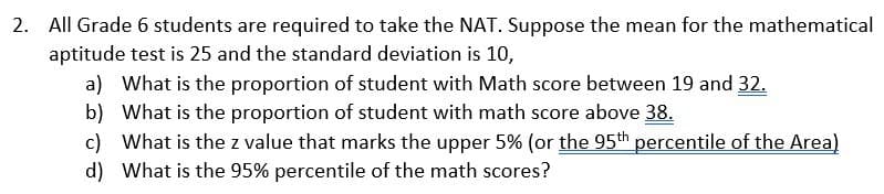 2. All Grade 6 students are required to take the NAT. Suppose the mean for the mathematical
aptitude test is 25 and the standard deviation is 10,
a) What is the proportion of student with Math score between 19 and 32.
b) What is the proportion of student with math score above 38.
c) What is the z value that marks the upper 5% (or the 95th percentile of the Area)
d) What is the 95% percentile of the math scores?