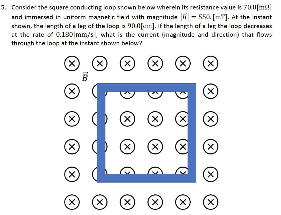 5. Consider the square conducting loop shown below wherein its resistance value is 70.0[m2]
and immersed in uniform magnetic field with magnitude |B| = 550. [mT]. At the instant
shown, the length of a leg of the loop is 90.0 [cm]. If the length of a leg the loop decreases
at the rate of 0.180[mm/s], what is the current (magnitude and direction) that flows
through the loop at the instant shown below?
X
X
X
X
X
X
B
X
X
X
X
X
X
X
X
X
X
X X
X
X
X
X
X X (X