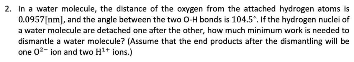 2. In a water molecule, the distance of the oxygen from the attached hydrogen atoms is
0.0957[nm], and the angle between the two O-H bonds is 104.5°. If the hydrogen nuclei of
a water molecule are detached one after the other, how much minimum work is needed to
dismantle a water molecule? (Assume that the end products after the dismantling will be
one 0²- ion and two H¹+ ions.)