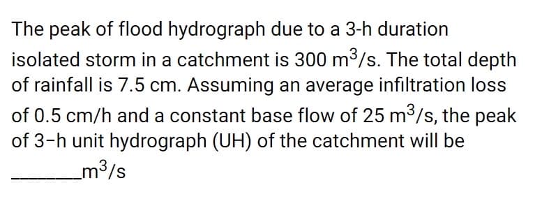 The peak of flood hydrograph due to a 3-h duration
isolated storm in a catchment is 300 m3/s. The total depth
of rainfall is 7.5 cm. Assuming an average infiltration loss
of 0.5 cm/h and a constant base flow of 25 m3/s, the peak
of 3-h unit hydrograph (UH) of the catchment will be
_m3/s
