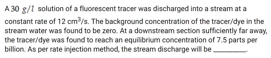 A 30 g/1 solution of a fluorescent tracer was discharged into a stream at a
constant rate of 12 cm /s. The background concentration of the tracer/dye in the
stream water was found to be zero. At a downstream section sufficiently far away,
the tracer/dye was found to reach an equilibrium concentration of 7.5 parts per
billion. As per rate injection method, the stream discharge will be
