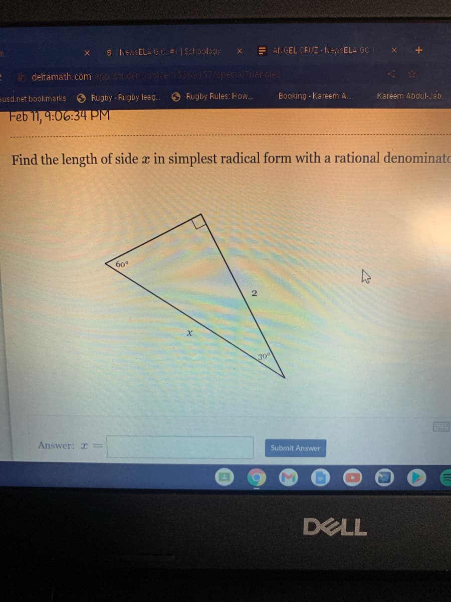 S NEEL GC Schoolag
E AL GEL CFIIZ -NewELA G01
X +
Bo deltamath.comppstudE 7 le 15509157/spetialTriarcles
Eusd.net bookmarks
Rugby - Rugby leag.
Rugby Rules: Ho..
Booking - Kareem A.
Kareem Abdul-Jab.
Feb 11, 9:06:34 PM
Find the length of side x in simplest radical form with a rational denominato
60°
30°
Answer: I=
Submit Answer
DELL

