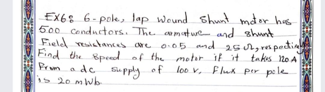 EX68 6-pole, lap Wound shunt mator has
500 conductors, The armature and shunt
Field resistances are
Find the 8peed of the motor if it takos 120 A
Brom adc Supply
0.05 and 25 ch, respectiv
of
loo v,
f luk per polle
is 20 mW
