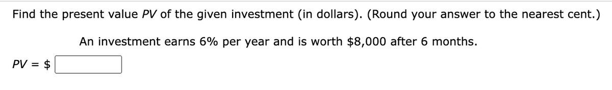 Find the present value PV of the given investment (in dollars). (Round your answer to the nearest cent.)
An investment earns 6% per year and is worth $8,000 after 6 months.
PV = $