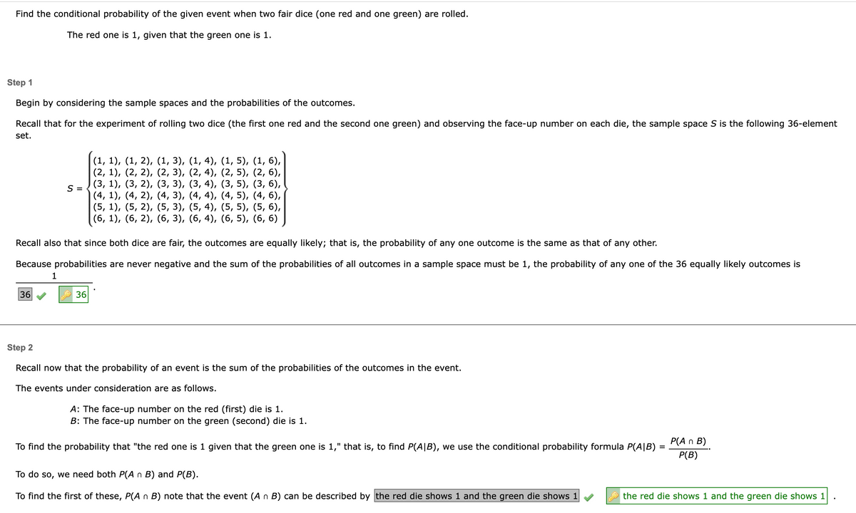 Find the conditional probability of the given event when two fair dice (one red and one green) are rolled.
The red one is 1, given that the green one is 1.
Step 1
Begin by considering the sample spaces and the probabilities of the outcomes.
Recall that for the experiment of rolling two dice (the first one red and the second one green) and observing the face-up number on each die, the sample space S is the following 36-element
set.
36
S =
Recall also that since both dice are fair, the outcomes are equally likely; that is, the probability of any one outcome is the same as that of any other.
Because probabilities are never negative and the sum of the probabilities of all outcomes in a sample space must be 1, the probability of any one of the 36 equally likely outcomes is
1
(1, 1), (1, 2), (1, 3), (1, 4), (1, 5), (1, 6),
(2, 1), (2, 2), (2, 3),
(2, 4),
(2, 5), (2, 6),
(3, 4),
(3, 5),
(3, 6),
(3, 1), (3, 2), (3, 3),
(4, 1), (4, 2), (4, 3),
(4, 4),
(4, 5),
(4, 6),
(5, 1), (5,2),
(5, 3),
(5, 4), (5, 5), (5, 6),
(6, 1), (6, 2), (6, 3), (6, 4), (6, 5), (6, 6)
36
Step 2
Recall now that the probability of an event is the sum of the probabilities of the outcomes in the event.
The events under consideration are as follows.
A: The face-up number on the red (first) die is 1.
B: The face-up number on the green (second) die is 1.
To find the probability that "the red one is 1 given that the green one is 1," that is, to find P(AIB), we use the conditional probability formula P(AIB)
To do so, we need both P(A n B) and P(B).
To find the first of these, P(A n B) note that the event (An B) can be described by the red die shows 1 and the green die shows 1
=
P(A n B)
P(B)
the red die shows 1 and the green die shows 1