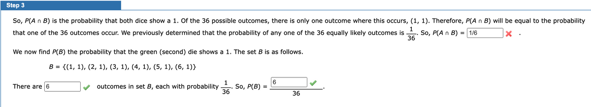 Step 3
So, P(A n B) is the probability that both dice show a 1. Of the 36 possible outcomes, there is only one outcome where this occurs, (1, 1). Therefore, P(A n B) will be equal to the probability
that one of the 36 outcomes occur. We previously determined that the probability of any one of the 36 equally likely outcomes is So, P(A n B) = 1/6
X
1
36
We now find P(B) the probability that the green (second) die shows a 1. The set B is as follows.
B = {(1, 1), (2, 1), (3, 1), (4, 1), (5, 1), (6, 1)}
There are 6
outcomes in set B, each with probability
1
36
"
So, P(B)
=
6
36
"